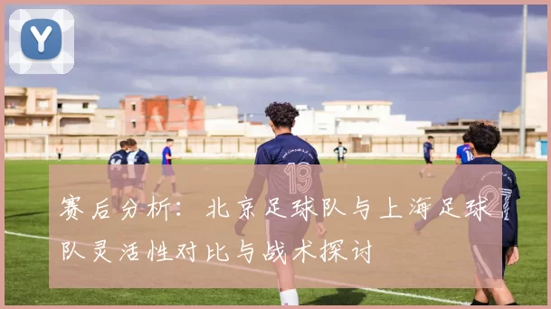 赛后分析：北京足球队与上海足球队灵活性对比与战术探讨