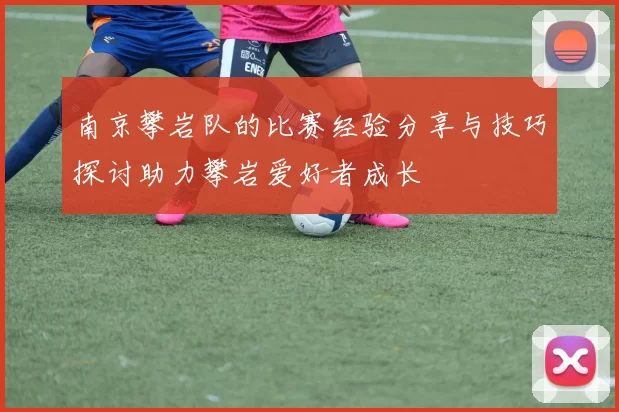 南京攀岩队的比赛经验分享与技巧探讨助力攀岩爱好者成长