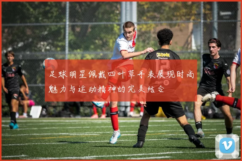 足球明星佩戴四叶草手表展现时尚魅力与运动精神的完美结合