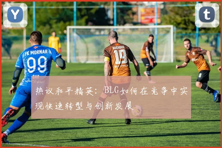 热议和平精英：BLG如何在竞争中实现快速转型与创新发展