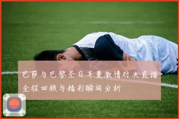 巴萨与巴黎圣日耳曼激情对决直播全程回顾与精彩瞬间分析