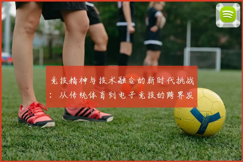 竞技精神与技术融合的新时代挑战：从传统体育到电子竞技的跨界发展探索