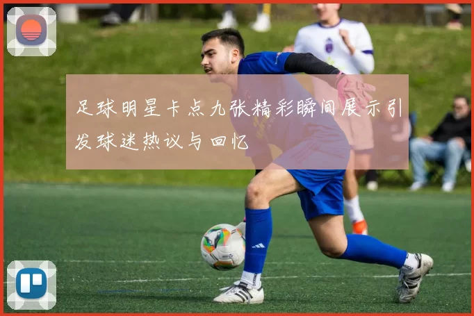 足球明星卡点九张精彩瞬间展示引发球迷热议与回忆