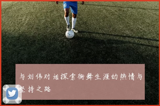 与刘伟对话探索街舞生涯的热情与坚持之路