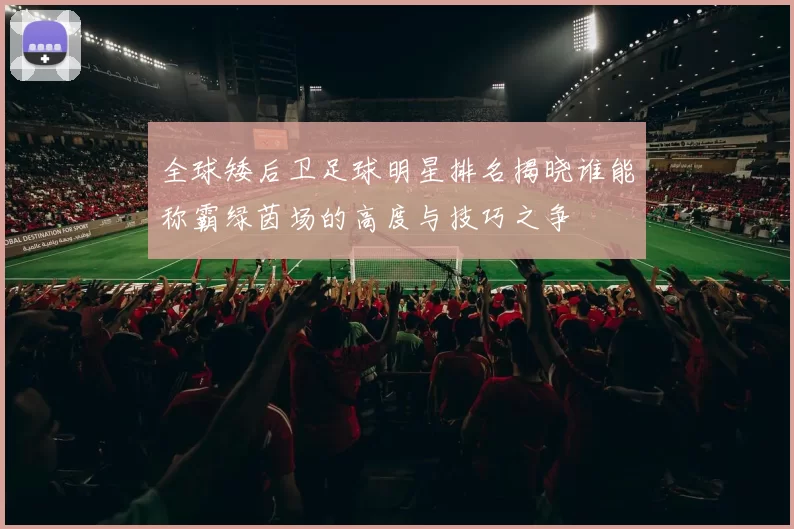 全球矮后卫足球明星排名揭晓谁能称霸绿茵场的高度与技巧之争