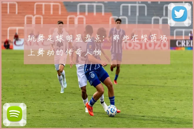 跳舞足球明星盘点：那些在绿茵场上舞动的传奇人物