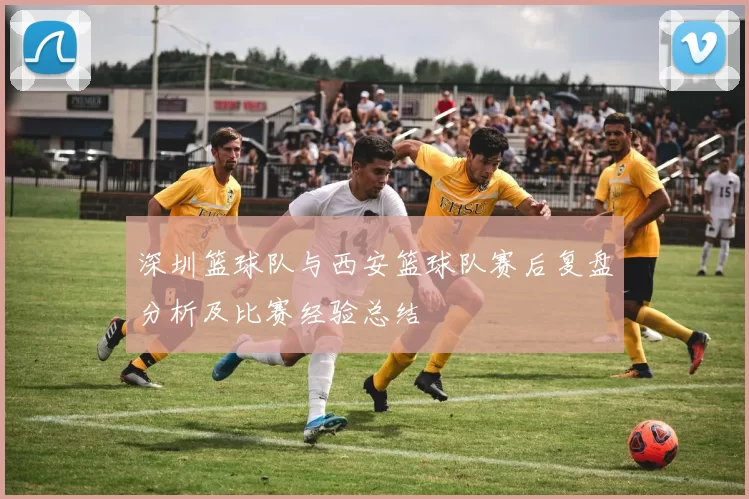 深圳篮球队与西安篮球队赛后复盘分析及比赛经验总结