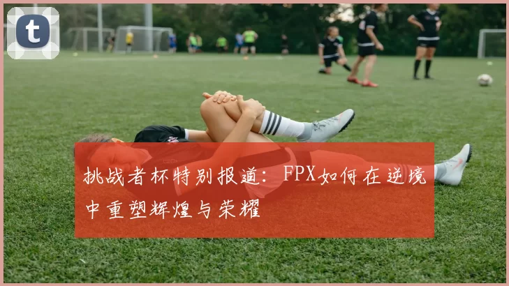 挑战者杯特别报道：FPX如何在逆境中重塑辉煌与荣耀