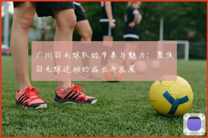 广州羽毛球队的节奏与魅力：聚焦羽毛球运动的成长与发展