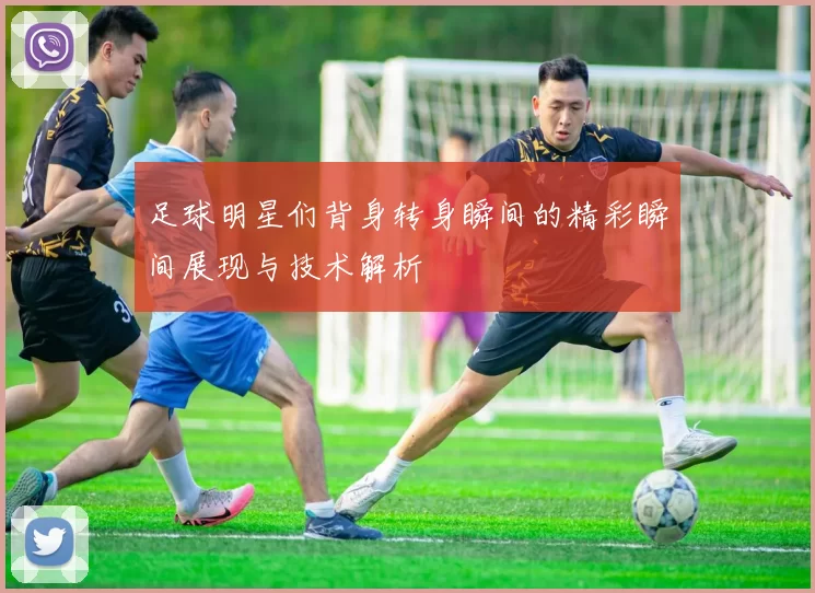 足球明星们背身转身瞬间的精彩瞬间展现与技术解析