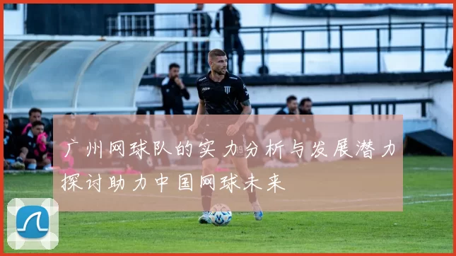 广州网球队的实力分析与发展潜力探讨助力中国网球未来