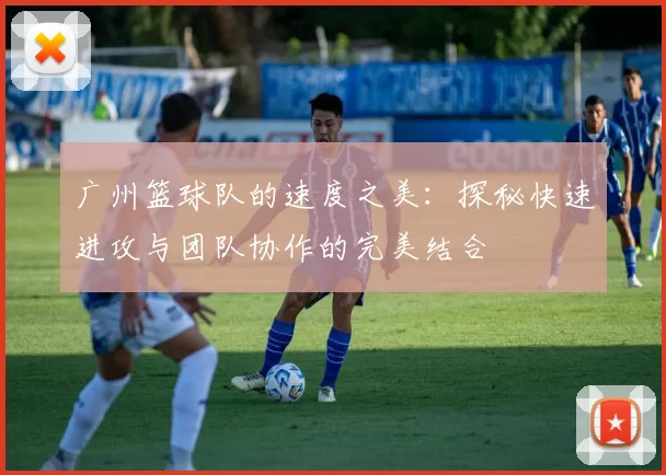 广州篮球队的速度之美：探秘快速进攻与团队协作的完美结合