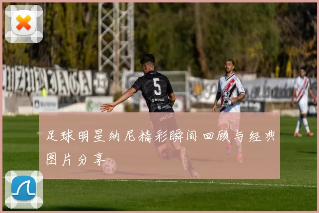 足球明星纳尼精彩瞬间回顾与经典图片分享