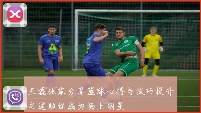 王磊独家分享篮球心得与技巧提升之道助你成为场上明星