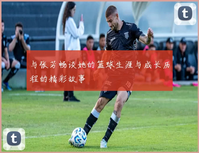 与张芳畅谈她的篮球生涯与成长历程的精彩故事