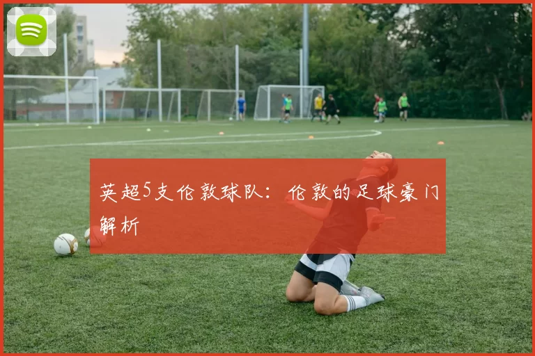 英超5支伦敦球队：伦敦的足球豪门解析