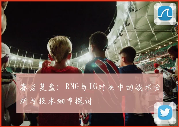 赛后复盘：RNG与IG对决中的战术分析与技术细节探讨