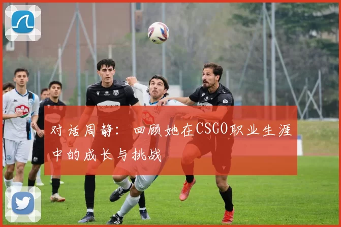 对话周静：回顾她在CSGO职业生涯中的成长与挑战