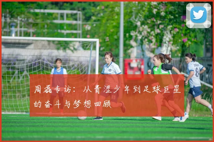 周磊专访：从青涩少年到足球巨星的奋斗与梦想回顾