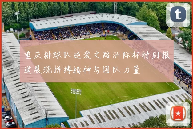 重庆排球队逆袭之路洲际杯特别报道展现拼搏精神与团队力量