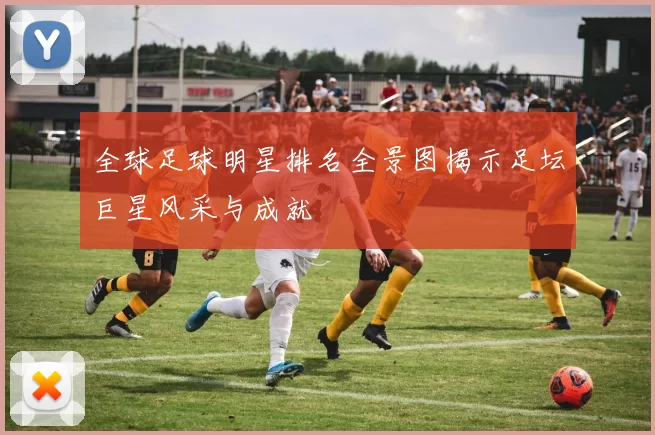 全球足球明星排名全景图揭示足坛巨星风采与成就