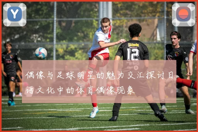 偶像与足球明星的魅力交汇探讨日语文化中的体育偶像现象