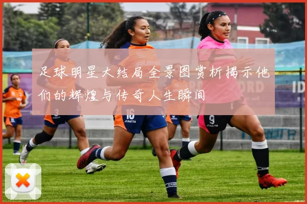 足球明星大结局全景图赏析揭示他们的辉煌与传奇人生瞬间