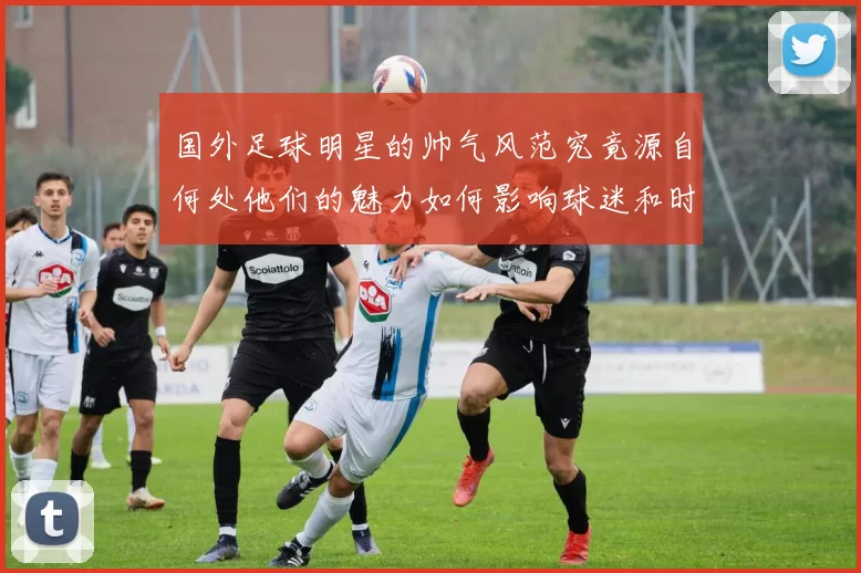 国外足球明星的帅气风范究竟源自何处他们的魅力如何影响球迷和时尚界