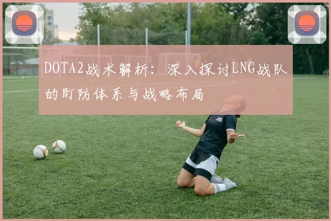 DOTA2战术解析：深入探讨LNG战队的盯防体系与战略布局