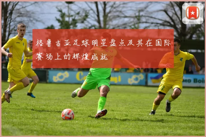 格鲁吉亚足球明星盘点及其在国际赛场上的辉煌成就