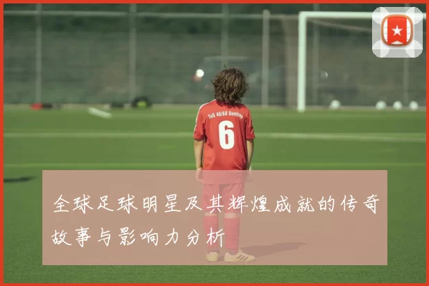 全球足球明星及其辉煌成就的传奇故事与影响力分析