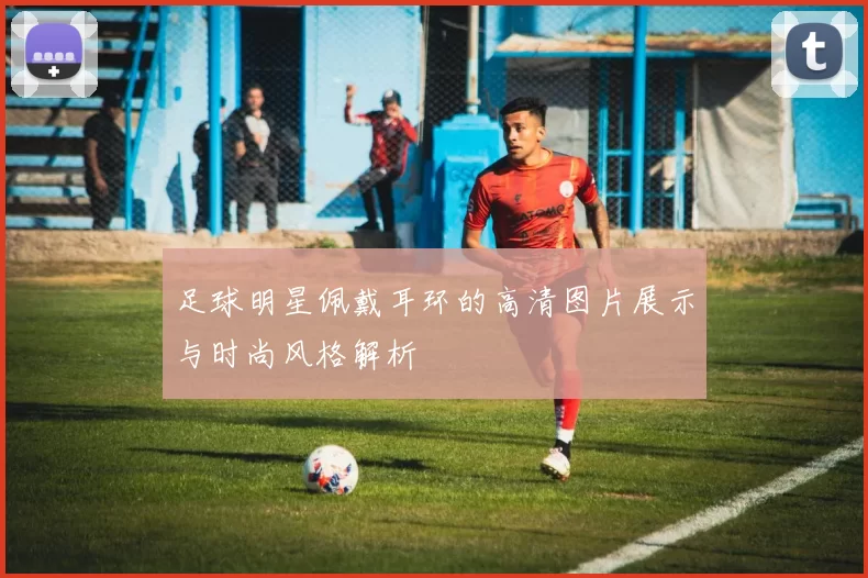 足球明星佩戴耳环的高清图片展示与时尚风格解析