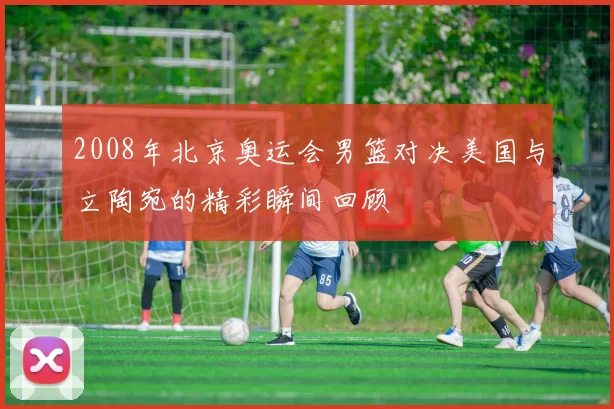 2008年北京奥运会男篮对决美国与立陶宛的精彩瞬间回顾
