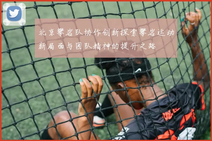 北京攀岩队协作创新探索攀岩运动新局面与团队精神的提升之路