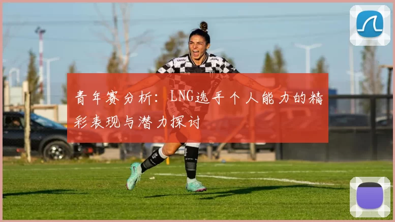 青年赛分析：LNG选手个人能力的精彩表现与潜力探讨
