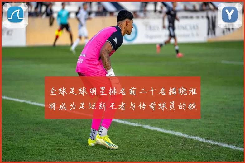 全球足球明星排名前二十名揭晓谁将成为足坛新王者与传奇球员的较量