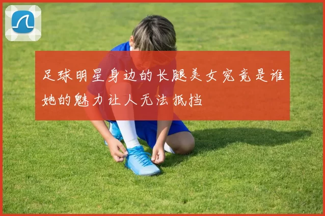 足球明星身边的长腿美女究竟是谁她的魅力让人无法抵挡