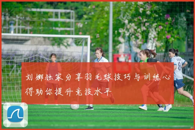 刘娜独家分享羽毛球技巧与训练心得助你提升竞技水平