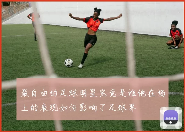 最自由的足球明星究竟是谁他在场上的表现如何影响了足球界
