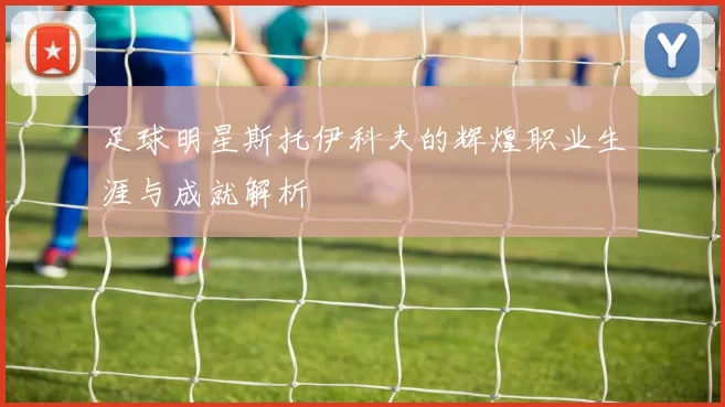 足球明星斯托伊科夫的辉煌职业生涯与成就解析