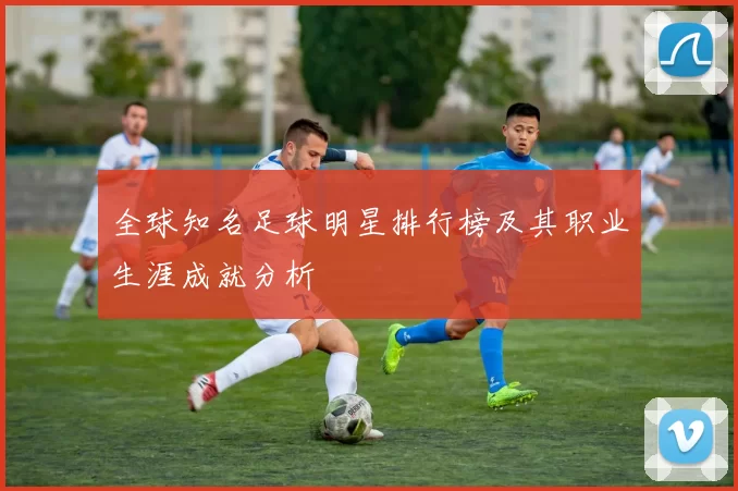 全球知名足球明星排行榜及其职业生涯成就分析