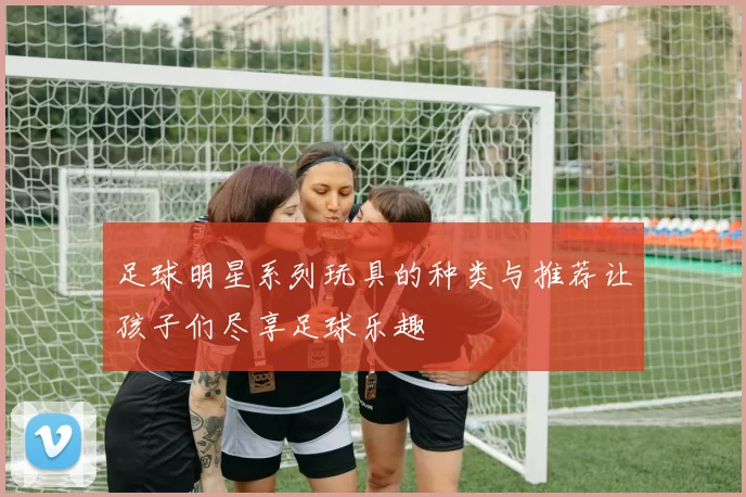足球明星系列玩具的种类与推荐让孩子们尽享足球乐趣