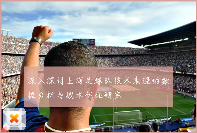 深入探讨上海足球队技术表现的数据分析与战术优化研究