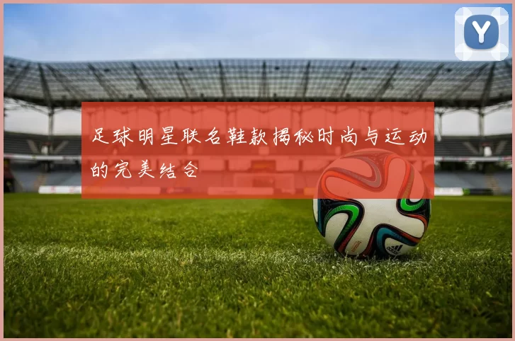 足球明星联名鞋款揭秘时尚与运动的完美结合