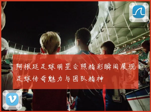 阿根廷足球明星合照精彩瞬间展现足球传奇魅力与团队精神