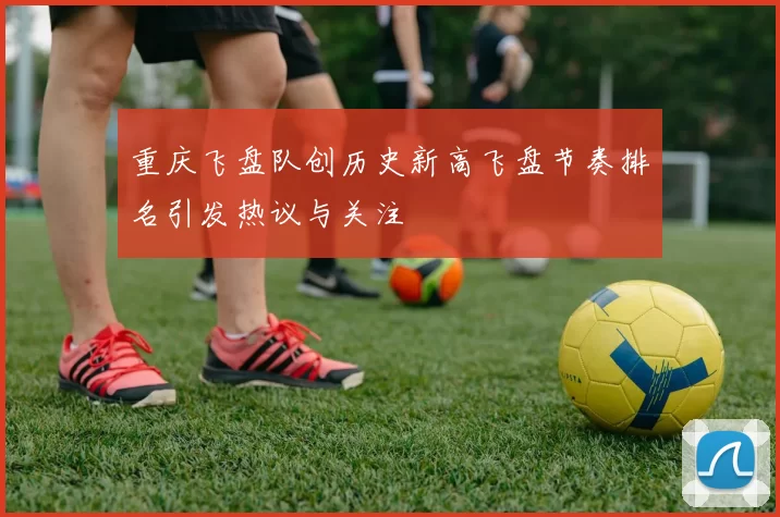 重庆飞盘队创历史新高飞盘节奏排名引发热议与关注