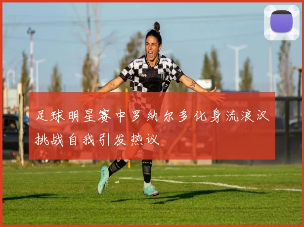 足球明星赛中罗纳尔多化身流浪汉挑战自我引发热议