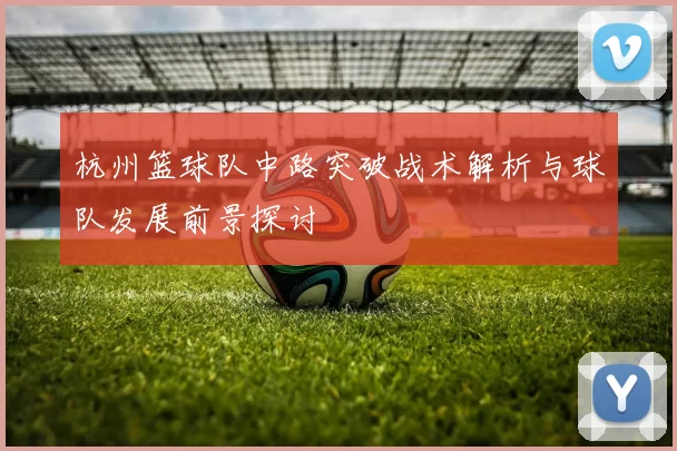 杭州篮球队中路突破战术解析与球队发展前景探讨