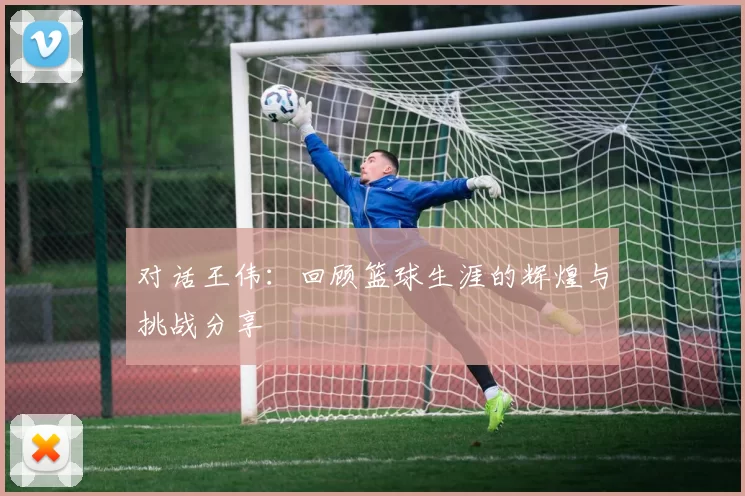 对话王伟：回顾篮球生涯的辉煌与挑战分享