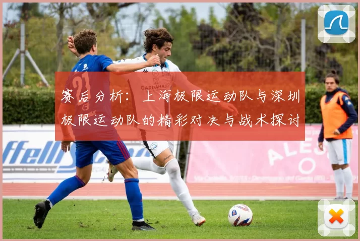 赛后分析：上海极限运动队与深圳极限运动队的精彩对决与战术探讨